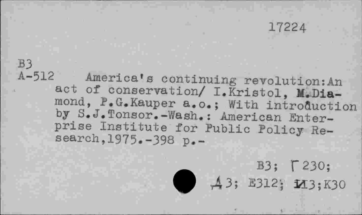 ﻿17224
B3
A-512 America’s continuing revolution:An act of conservation/ I.Kristol, M.Dia-mond, R.G.Kauper a.o.; With introduction by S.J.Tonsor.-Wash.: American Enterprise Institute for Public Policy Research,1975.-398 p.-
B3; f 230;
43; E312- U3;K30